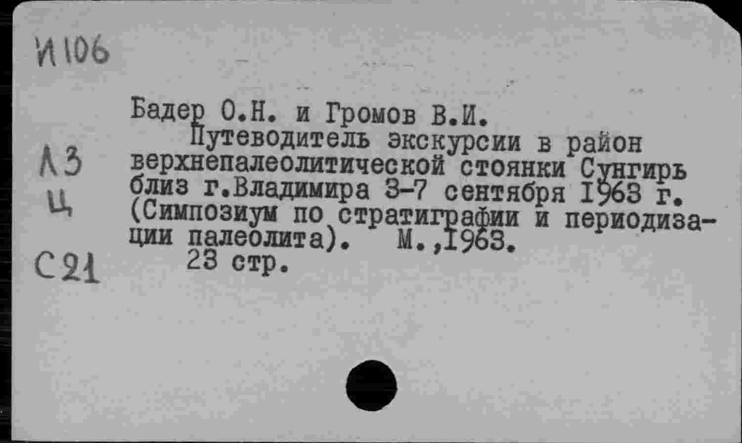 ﻿
A3
u,
C21
Бадер O.H. и Громов В.И.
Путеводитель экскурсии в район верхнепалеолитической стоянки Сунгирь близ г.Владимира 3-7 сентября 1963 г. (Симпозиум по стратиграфии и периодиза ции палеолита). М.,1963.
23 стр.